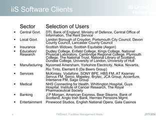 iiS Software Clients Sector Selection of Users Central Govt. DTI, Bank of England, Ministry of Defence, Central Office of  Information, The Rent Service Local Govt. London Borough of Croydon, Portsmouth City Council, Devon  County Council, Lancaster County Council Insurance Scottish Widows, Scottish Equitable (Aegon) Education/ Dudley College, Enfield College, Kings College, National Research  Physical Laboratory, Cambridge Regional College, Plymouth College, The National Trust, National Library of Scotland,  Dundee College, University of London, University of Hull Manufacturing Nycomed Amersham, Yorkshire Electricity, Nokia, Novartis,   Rio Tinto, Element 6 (De Beers Group) Services McKinsey, Vodafone, SONY BPE, HBS FM, AT Kearney  Servus FM, Serco, Mapeley, Brytec, JCA Group, Accenture,  Interserve FM, Saga Group Medical NHS Connecting for Health, Whittington Hospital, Guys  Hospital, Institute of Cancer Research, The Royal  Pharmaceutical Society Banking J P Morgan, American Express, Bear Stearns, Bank of  Scotland, Anglo Irish Bank, Hermes Pensions Mgmt. Entertainment Pinewood Studios, English National Opera, Gala Casinos iiS Limited  FM Solutions 