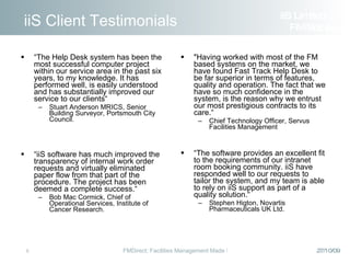 iiS Client Testimonials “ The Help Desk system has been the most successful computer project within our service area in the past six years, to my knowledge. It has performed well, is easily understood and has substantially improved our service to our clients“ Stuart Anderson MRICS, Senior Building Surveyor, Portsmouth City Council. “ iiS software has much improved the transparency of internal work order requests and virtually eliminated paper flow from that part of the procedure. The project has been deemed a complete success.“ Bob Mac Cormick, Chief of Operational Services, Institute of Cancer Research. "Having worked with most of the FM based systems on the market, we have found Fast Track Help Desk to be far superior in terms of features, quality and operation. The fact that we have so much confidence in the system, is the reason why we entrust our most prestigious contracts to its care.“ Chief Technology Officer, Servus Facilities Management “ The software provides an excellent fit to the requirements of our intranet room booking community. iiS have responded well to our requests to tailor the system, and my team is able to rely on iiS support as part of a quality solution.“ Stephen Higton, Novartis Pharmaceuticals UK Ltd. iiS Limited  FM Solutions 