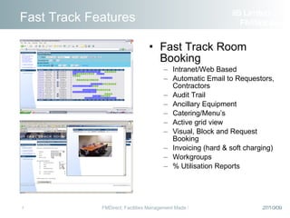 Fast Track Room Booking Intranet/Web Based Automatic Email to Requestors, Contractors Audit Trail Ancillary Equipment Catering/Menu’s Active grid view Visual, Block and Request Booking Invoicing (hard & soft charging) Workgroups % Utilisation Reports Fast Track Features iiS Limited  FM Solutions 
