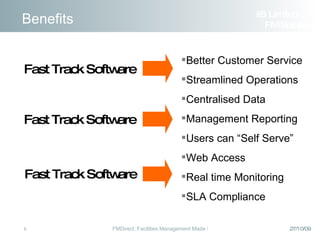 Benefits Better Customer Service  Streamlined Operations Centralised Data Management Reporting Users can “Self Serve” Web Access Real time Monitoring SLA Compliance Fast Track Software Fast Track Software Fast Track Software iiS Limited  FM Solutions 
