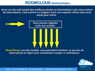 Avoir un site web rempli des meilleurs photos et informations mais sans moteurAvoir un site web rempli des meilleurs photos et informations mais sans moteur
de réservations, c'est comme un magasin avec une superbe vitrine mais sansde réservations, c'est comme un magasin avec une superbe vitrine mais sans
porte pour entrer.porte pour entrer.
Vous pouvez regarderVous pouvez regarder
mais non acheter.mais non acheter.
RoomCloudRoomCloud, une fois installé, vous permettra d'activer un service de, une fois installé, vous permettra d'activer un service de
réservations en ligne sans commission à payer ni restrictions.réservations en ligne sans commission à payer ni restrictions.
ROOMCLOUDROOMCLOUD Booking EngineBooking Engine
FEEL THE POWER OF TECHNOLOGY – WWW.ROOMCLOUD.NET
 