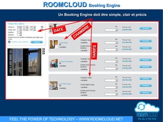 DATEDATE
CHAMBRE
CHAMBRE
TARIFSTARIFS
ROOMCLOUDROOMCLOUD Booking EngineBooking Engine
FEEL THE POWER OF TECHNOLOGY – WWW.ROOMCLOUD.NET
Un Booking Engine doitUn Booking Engine doit êêtre simple, clair et précistre simple, clair et précis
 