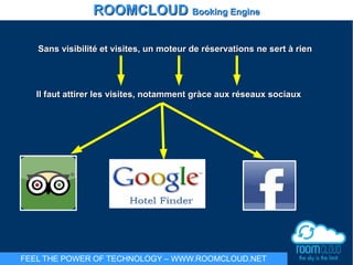 Sans visibilité et visites, un moteur de réservations ne sert à rienSans visibilité et visites, un moteur de réservations ne sert à rien
Il faut attirer les visites, notamment gràce aux réseaux sociauxIl faut attirer les visites, notamment gràce aux réseaux sociaux
ROOMCLOUDROOMCLOUD Booking EngineBooking Engine
FEEL THE POWER OF TECHNOLOGY – WWW.ROOMCLOUD.NET
 