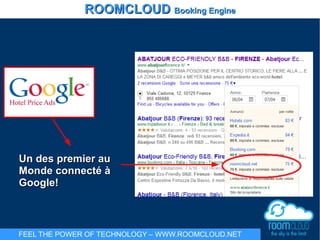 Un des premier auUn des premier au
Monde connecté àMonde connecté à
Google!Google!
ROOMCLOUDROOMCLOUD Booking EngineBooking Engine
FEEL THE POWER OF TECHNOLOGY – WWW.ROOMCLOUD.NET
 