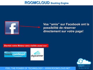 Bientot votre Moteur sera visible aussi sur:Bientot votre Moteur sera visible aussi sur:
Vos “amis” sur Facebook ont laVos “amis” sur Facebook ont la
possibilité de réserverpossibilité de réserver
directement sur votre page!directement sur votre page!
ROOMCLOUDROOMCLOUD Booking EngineBooking Engine
FEEL THE POWER OF TECHNOLOGY – WWW.ROOMCLOUD.NET
 