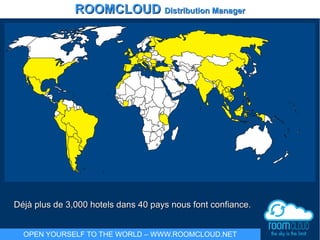 ROOMCLOUDROOMCLOUD Distribution ManagerDistribution Manager
OPEN YOURSELF TO THE WORLD – WWW.ROOMCLOUD.NET
Déjà plus de 3,000 hotels dans 40 pays nous font confiance.Déjà plus de 3,000 hotels dans 40 pays nous font confiance.
 