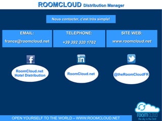 EMAIL:EMAIL:
france@roomcloud.netfrance@roomcloud.net
TELEPHONE:TELEPHONE:
+39 392 320 1762+39 392 320 1762
SITE WEB:SITE WEB:
www.roomcloud.netwww.roomcloud.net
Nous contacter, c'est très simple!Nous contacter, c'est très simple!
RoomCloud.net
Hotel Distribution @theRoomCloudFRRoomCloud.net
ROOMCLOUDROOMCLOUD Distribution ManagerDistribution Manager
OPEN YOURSELF TO THE WORLD – WWW.ROOMCLOUD.NET
 
