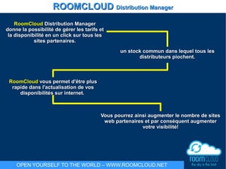 RoomCloudRoomCloud Distribution ManagerDistribution Manager
donne la possibilité de gérer les tarifs etdonne la possibilité de gérer les tarifs et
la disponibilité en un click sur tous lesla disponibilité en un click sur tous les
sites partenaires.sites partenaires.
un stock commun dans lequel tous lesun stock commun dans lequel tous les
distributeurs piochent.distributeurs piochent.
RoomCloudRoomCloud vous permet d'être plusvous permet d'être plus
rapide dans l'actualisation de vosrapide dans l'actualisation de vos
disponibilités sur internet.disponibilités sur internet.
Vous pourrez ainsi augmenter le nombre de sitesVous pourrez ainsi augmenter le nombre de sites
web partenaires et par conséquent augmenterweb partenaires et par conséquent augmenter
votre visibilité!votre visibilité!
ROOMCLOUDROOMCLOUD Distribution ManagerDistribution Manager
OPEN YOURSELF TO THE WORLD – WWW.ROOMCLOUD.NET
 