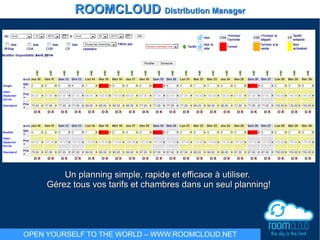 Un planning simple, rapide et efficace à utiliser.Un planning simple, rapide et efficace à utiliser.
Gérez tous vos tarifs et chambres dans un seul planning!Gérez tous vos tarifs et chambres dans un seul planning!
ROOMCLOUDROOMCLOUD Distribution ManagerDistribution Manager
OPEN YOURSELF TO THE WORLD – WWW.ROOMCLOUD.NET
 
