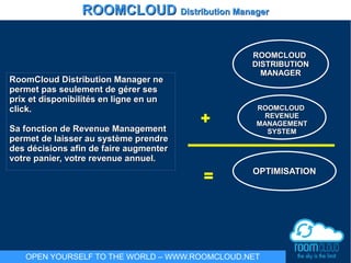 RoomCloud Distribution Manager neRoomCloud Distribution Manager ne
permet pas seulement de gérer sespermet pas seulement de gérer ses
prix et disponibilités en ligne en unprix et disponibilités en ligne en un
click.click.
Sa fonction de Revenue ManagementSa fonction de Revenue Management
permet de laisser au système prendrepermet de laisser au système prendre
des décisions afin de faire augmenterdes décisions afin de faire augmenter
votre panier, votre revenue annuel.votre panier, votre revenue annuel.
ROOMCLOUDROOMCLOUD
DISTRIBUTIONDISTRIBUTION
MANAGERMANAGER
ROOMCLOUDROOMCLOUD
REVENUEREVENUE
MANAGEMENTMANAGEMENT
SYSTEMSYSTEM
+
= OPTIMISATIONOPTIMISATION
ROOMCLOUDROOMCLOUD Distribution ManagerDistribution Manager
OPEN YOURSELF TO THE WORLD – WWW.ROOMCLOUD.NET
 
