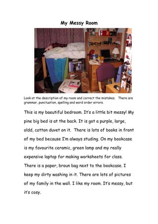 My Messy Room
Look at the description of my room and correct the mistakes. There are
grammar, punctuation, spelling and word order errors.
This is my baeutiful bedroom. It’s a little bit messy! My
pine big bed is at the back. It is got a purple, large,
oldd, cotton duvet on it. There is lots of books in front
of my bed because I’m always studing. On my bookcase
is my favourite ceramic, green lamp and my really
expensive laptop for making worksheets for class.
There is a paper, broun bag next to the bookcase. I
keep my dirty washing in it. There are lots of pictures
of my family in the wall. I like my room. It’s messy, but
it’s cosy.
 