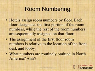 Room Numbering
• Hotels assign room numbers by floor. Each
floor designates the first portion of the room
numbers, while the rest of the room numbers
are sequentially assigned on that floor.
• The assignment of the first floor room
numbers is relative to the location of the front
desk and lobby.
• What numbers are routinely omitted in North
America? Asia?
Figure 4-9www.indianchefrecipe.com
 