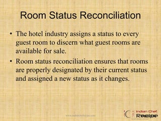 Room Status Reconciliation
• The hotel industry assigns a status to every
guest room to discern what guest rooms are
available for sale.
• Room status reconciliation ensures that rooms
are properly designated by their current status
and assigned a new status as it changes.
Figure 4-11www.indianchefrecipe.com
 