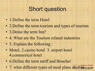 Short question
• 1.Define the term Hotel
• 2.Define the term tourism and types of tourism
• 3.Deine the term Inn?
• 4. What are the Tourism related industries
• 5. Explain the following :
• Motel, 2.casino hotel 3. airport hotel
4.commerical hotel
• 6.Define the term tariff and Boucher
• 7. what different types of meal plans used inwww.indianchefrecipe.com
 
