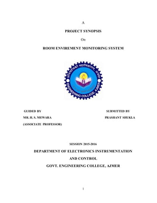 1
A
PROJECT SYNOPSIS
On
ROOM ENVIREMENT MONITORING SYSTEM
GUIDED BY SUBMITTED BY
MR. H. S. MEWARA PRASHANT SHUKLA
(ASSOCIATE PROFESSOR)
SESSION 2015-2016
DEPARTMENT OF ELECTRONICS INSTRUMENTATION
AND CONTROL
GOVT. ENGINEERING COLLEGE, AJMER
 