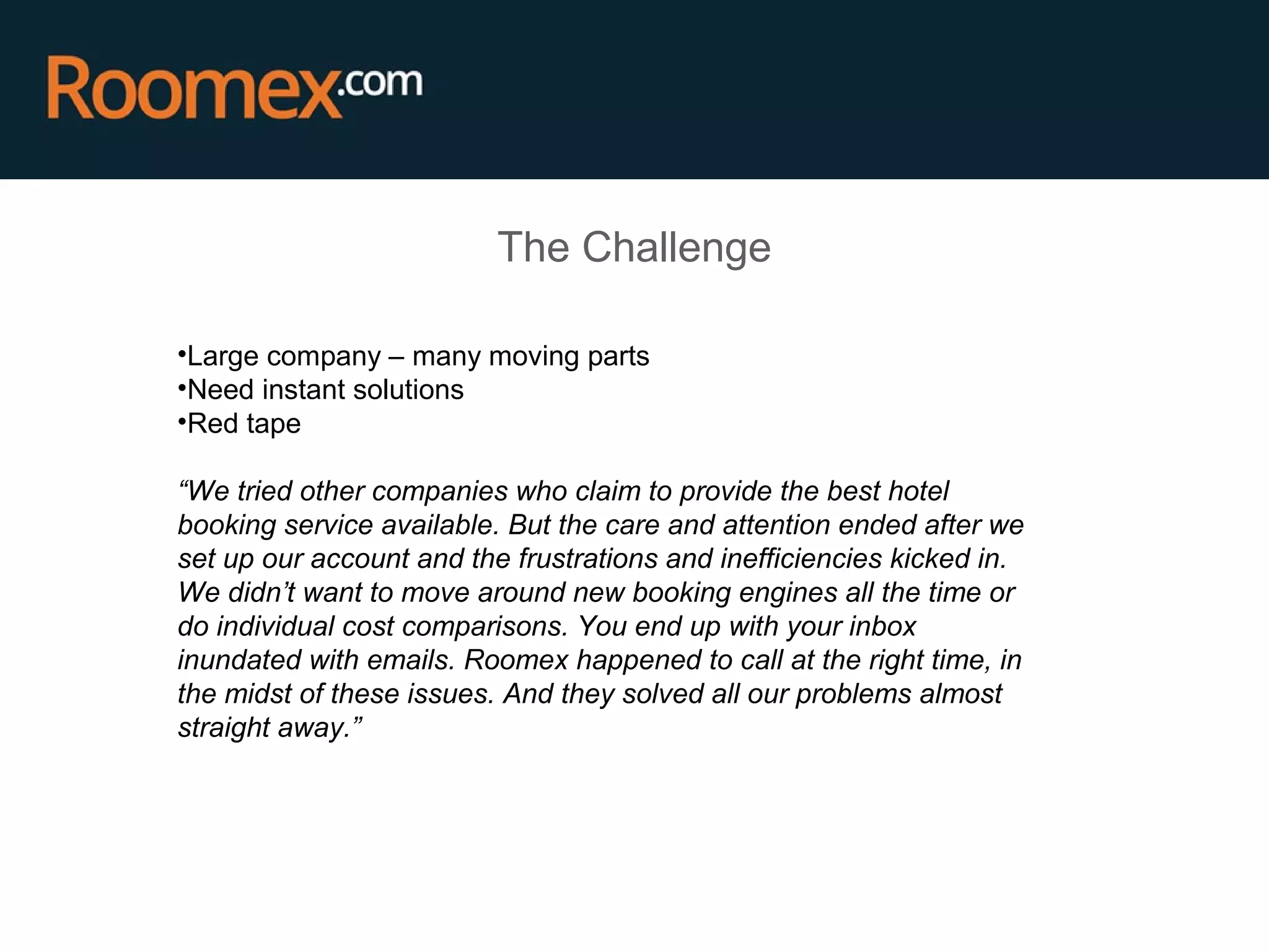 The Challenge
•Large company – many moving parts
•Need instant solutions
•Red tape
“We tried other companies who claim to provide the best hotel
booking service available. But the care and attention ended after we
set up our account and the frustrations and inefficiencies kicked in.
We didn’t want to move around new booking engines all the time or
do individual cost comparisons. You end up with your inbox
inundated with emails. Roomex happened to call at the right time, in
the midst of these issues. And they solved all our problems almost
straight away.”
 