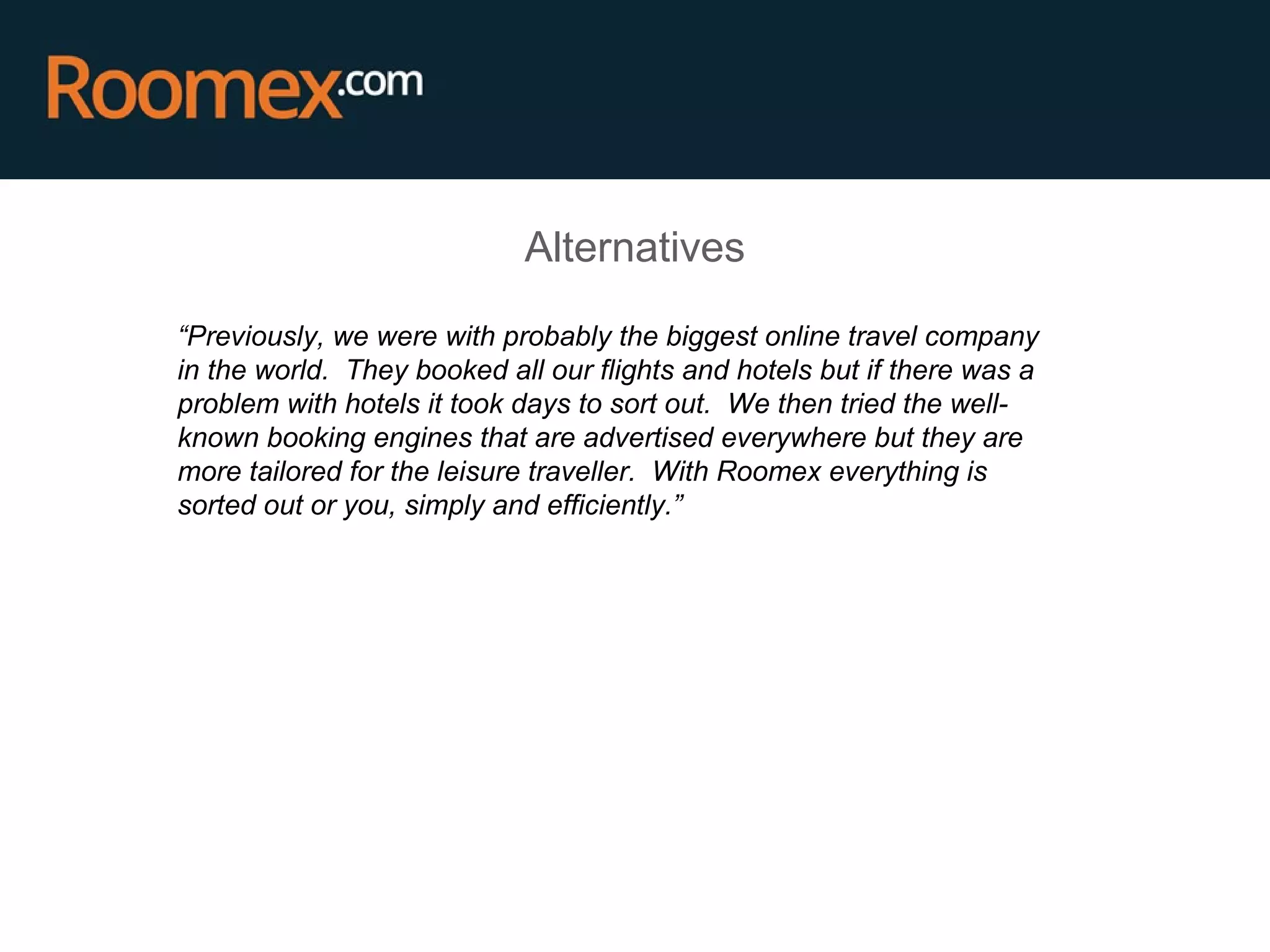 Alternatives
“Previously, we were with probably the biggest online travel company
in the world. They booked all our flights and hotels but if there was a
problem with hotels it took days to sort out. We then tried the well-
known booking engines that are advertised everywhere but they are
more tailored for the leisure traveller. With Roomex everything is
sorted out or you, simply and efficiently.”
 