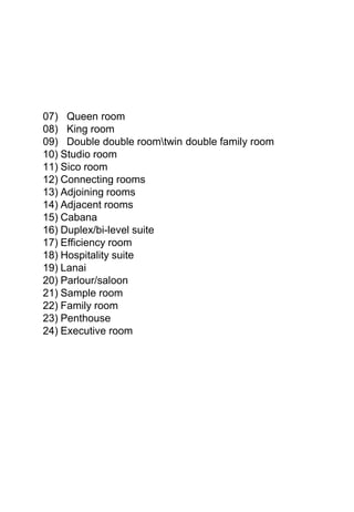 07) Queen room
08) King room
09) Double double roomtwin double family room
10) Studio room
11) Sico room
12) Connecting rooms
13) Adjoining rooms
14) Adjacent rooms
15) Cabana
16) Duplex/bi-level suite
17) Efficiency room
18) Hospitality suite
19) Lanai
20) Parlour/saloon
21) Sample room
22) Family room
23) Penthouse
24) Executive room
 