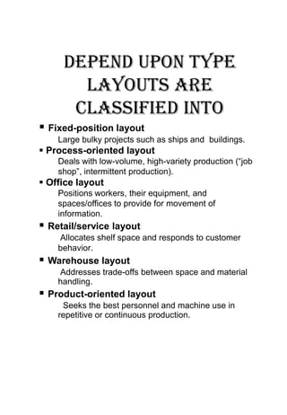Depend upon type
       layouts are
      classified into
 Fixed-position layout
    Large bulky projects such as ships and buildings.
 Process-oriented layout
    Deals with low-volume, high-variety production (“job
    shop”, intermittent production).
 Office layout
    Positions workers, their equipment, and
    spaces/offices to provide for movement of
    information.
 Retail/service layout
    Allocates shelf space and responds to customer
    behavior.
 Warehouse layout
    Addresses trade-offs between space and material
    handling.
 Product-oriented layout
     Seeks the best personnel and machine use in
    repetitive or continuous production.
 
