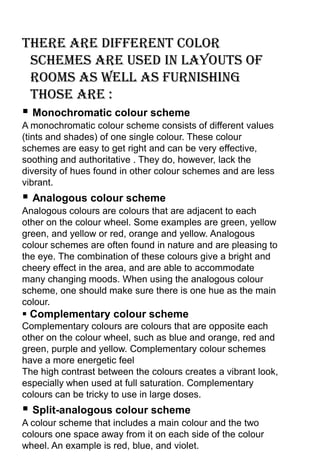 There are different color
 schemes are used in layouts of
 rooms as well as furnishing
 those are :
 Monochromatic colour scheme
A monochromatic colour scheme consists of different values
(tints and shades) of one single colour. These colour
schemes are easy to get right and can be very effective,
soothing and authoritative . They do, however, lack the
diversity of hues found in other colour schemes and are less
vibrant.
 Analogous colour scheme
Analogous colours are colours that are adjacent to each
other on the colour wheel. Some examples are green, yellow
green, and yellow or red, orange and yellow. Analogous
colour schemes are often found in nature and are pleasing to
the eye. The combination of these colours give a bright and
cheery effect in the area, and are able to accommodate
many changing moods. When using the analogous colour
scheme, one should make sure there is one hue as the main
colour.
 Complementary colour scheme
Complementary colours are colours that are opposite each
other on the colour wheel, such as blue and orange, red and
green, purple and yellow. Complementary colour schemes
have a more energetic feel
The high contrast between the colours creates a vibrant look,
especially when used at full saturation. Complementary
colours can be tricky to use in large doses.
 Split-analogous colour scheme
A colour scheme that includes a main colour and the two
colours one space away from it on each side of the colour
wheel. An example is red, blue, and violet.
 