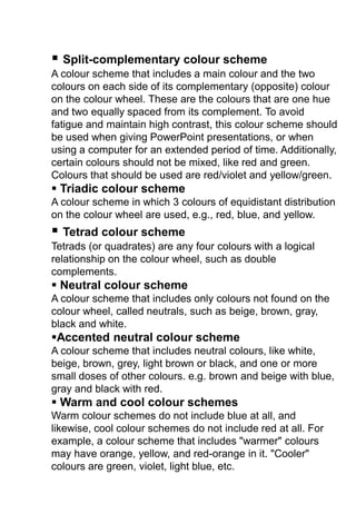  Split-complementary colour scheme
A colour scheme that includes a main colour and the two
colours on each side of its complementary (opposite) colour
on the colour wheel. These are the colours that are one hue
and two equally spaced from its complement. To avoid
fatigue and maintain high contrast, this colour scheme should
be used when giving PowerPoint presentations, or when
using a computer for an extended period of time. Additionally,
certain colours should not be mixed, like red and green.
Colours that should be used are red/violet and yellow/green.
 Triadic colour scheme
A colour scheme in which 3 colours of equidistant distribution
on the colour wheel are used, e.g., red, blue, and yellow.
 Tetrad colour scheme
Tetrads (or quadrates) are any four colours with a logical
relationship on the colour wheel, such as double
complements.
 Neutral colour scheme
A colour scheme that includes only colours not found on the
colour wheel, called neutrals, such as beige, brown, gray,
black and white.
Accented neutral colour scheme
A colour scheme that includes neutral colours, like white,
beige, brown, grey, light brown or black, and one or more
small doses of other colours. e.g. brown and beige with blue,
gray and black with red.
 Warm and cool colour schemes
Warm colour schemes do not include blue at all, and
likewise, cool colour schemes do not include red at all. For
example, a colour scheme that includes "warmer" colours
may have orange, yellow, and red-orange in it. "Cooler"
colours are green, violet, light blue, etc.
 