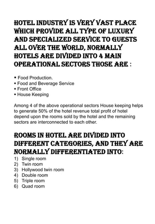 Hotel industry is very vast place
which provide all type of luxury
and specialized service to guests
all over the world, normally
hotels are divided into 4 main
operational sectors those are :
 Food Production.
 Food and Beverage Service
 Front Office
 House Keeping

Among 4 of the above operational sectors House keeping helps
to generate 50% of the hotel revenue total profit of hotel
depend upon the rooms sold by the hotel and the remaining
sectors are interconnected to each other.


Rooms in hotel are divided into
different categories, and they are
normally differentiated into:
1)   Single room
2)   Twin room
3)   Hollywood twin room
4)   Double room
5)   Triple room
6)   Quad room
 