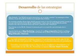 Desarrollo de las estrategias

Kike Sarasola: “Las RR.SS son para interactuar, yo no pongo noticias”. La estrategia es bien
distinta. El uso del perfil de Twitter es el ejemplo más evidente.
En recientes estudios Room Mate Hotels aparece como nº 1 en los rankings de hoteles gracias al
uso que está haciendo de las RR.SS. Duplicidades y malos usos de algunas RR.SS podrían
mejorar aún más su posición dentro del sector y hacerles más “seductores”
Poco tiempo en las RR.SS. Destaca su presencia pero no se percibe una estrategia clara y
definida.
Apuesta fuerte por el Blog Marketing: creación de un blog corporativo dónde se publique
información turística sobre las ciudades con hoteles de la cadena. Promocionar más el uso de
Blog of Brands y Pinterest.


  La web corporativa debería mostrar la presencia en cada una de las
RR.SS dónde esté presente. Tripadvisor y LinkedIn carecen de presencia.
  Excesiva vinculación entre la figura de su fundador y Presidente y el
   contenido en las RR.SS. Potenciar la marca Room Mate Hotels.
 