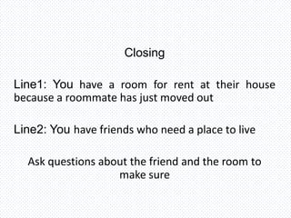 Closing
Line1: You have a room for rent at their house
because a roommate has just moved out
Line2: You have friends who need a place to live
Ask questions about the friend and the room to
make sure
 