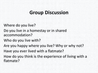 Group Discussion
Where do you live?
Do you live in a homestay or in shared
accommodation?
Who do you live with?
Are you happy where you live? Why or why not?
Have you ever lived with a flatmate?
How do you think is the experience of living with a
flatmate?
 
