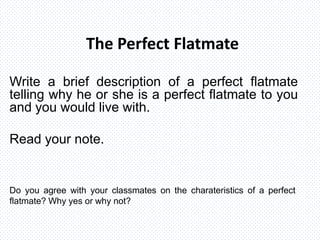 The Perfect Flatmate
Write a brief description of a perfect flatmate
telling why he or she is a perfect flatmate to you
and you would live with.
Read your note.
Do you agree with your classmates on the charateristics of a perfect
flatmate? Why yes or why not?
 