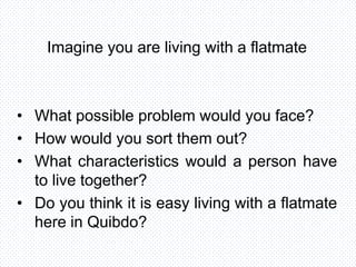 Imagine you are living with a flatmate
• What possible problem would you face?
• How would you sort them out?
• What characteristics would a person have
to live together?
• Do you think it is easy living with a flatmate
here in Quibdo?
 