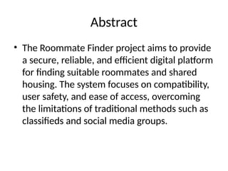 Abstract
• The Roommate Finder project aims to provide
a secure, reliable, and efficient digital platform
for finding suitable roommates and shared
housing. The system focuses on compatibility,
user safety, and ease of access, overcoming
the limitations of traditional methods such as
classifieds and social media groups.
 