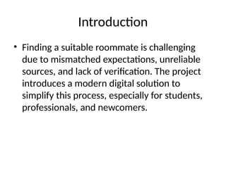 Introduction
• Finding a suitable roommate is challenging
due to mismatched expectations, unreliable
sources, and lack of verification. The project
introduces a modern digital solution to
simplify this process, especially for students,
professionals, and newcomers.
 