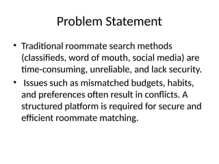Problem Statement
• Traditional roommate search methods
(classifieds, word of mouth, social media) are
time-consuming, unreliable, and lack security.
• Issues such as mismatched budgets, habits,
and preferences often result in conflicts. A
structured platform is required for secure and
efficient roommate matching.
 