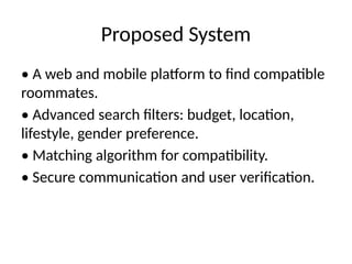 Proposed System
• A web and mobile platform to find compatible
roommates.
• Advanced search filters: budget, location,
lifestyle, gender preference.
• Matching algorithm for compatibility.
• Secure communication and user verification.
 
