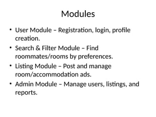 Modules
• User Module – Registration, login, profile
creation.
• Search & Filter Module – Find
roommates/rooms by preferences.
• Listing Module – Post and manage
room/accommodation ads.
• Admin Module – Manage users, listings, and
reports.
 