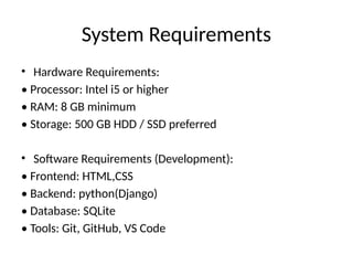 System Requirements
• Hardware Requirements:
• Processor: Intel i5 or higher
• RAM: 8 GB minimum
• Storage: 500 GB HDD / SSD preferred
• Software Requirements (Development):
• Frontend: HTML,CSS
• Backend: python(Django)
• Database: SQLite
• Tools: Git, GitHub, VS Code
 
