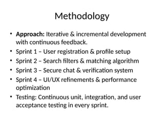 Methodology
• Approach: Iterative & incremental development
with continuous feedback.
• Sprint 1 – User registration & profile setup
• Sprint 2 – Search filters & matching algorithm
• Sprint 3 – Secure chat & verification system
• Sprint 4 – UI/UX refinements & performance
optimization
• Testing: Continuous unit, integration, and user
acceptance testing in every sprint.
 