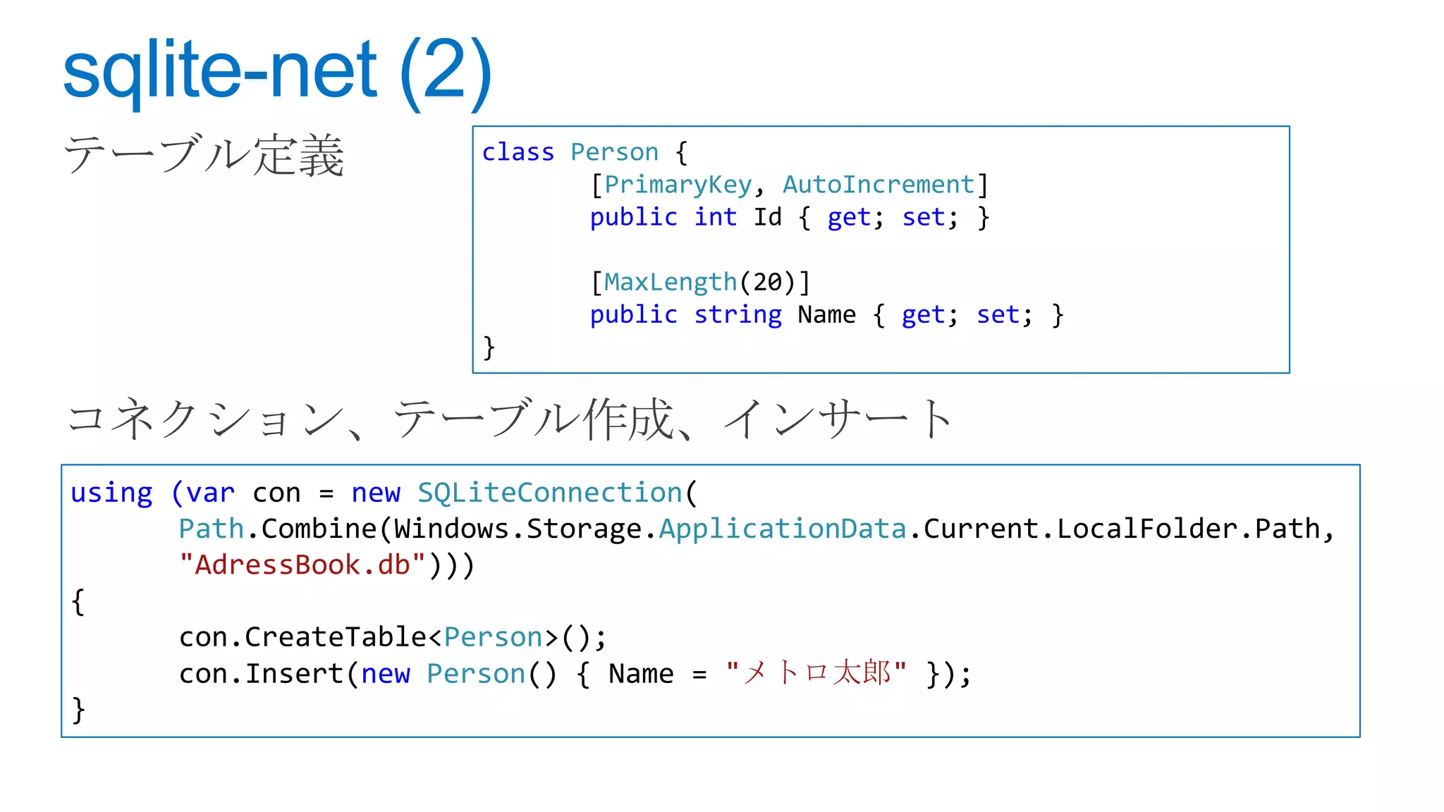 class Person {
                               [PrimaryKey, AutoIncrement]
                               public int Id { get; set; }

                               [MaxLength(20)]
                               public string Name { get; set; }
                        }




using (var con = new SQLiteConnection(
       Path.Combine(Windows.Storage.ApplicationData.Current.LocalFolder.Path,
       "AdressBook.db")))
{
       con.CreateTable<Person>();
       con.Insert(new Person() { Name = "メトロ太郎" });
}
 