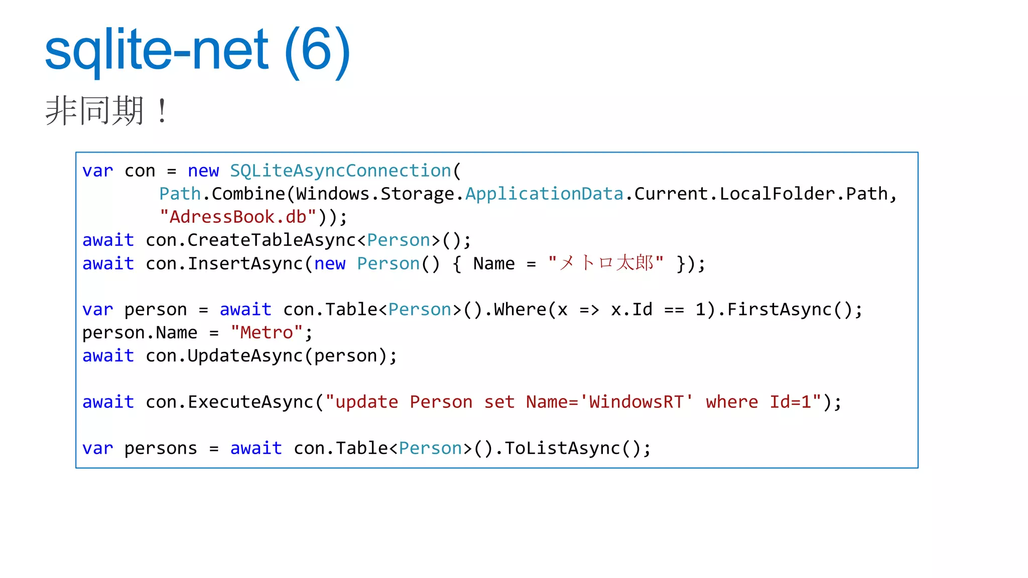 var con = new SQLiteAsyncConnection(
       Path.Combine(Windows.Storage.ApplicationData.Current.LocalFolder.Path,
       "AdressBook.db"));
await con.CreateTableAsync<Person>();
await con.InsertAsync(new Person() { Name = "メトロ太郎" });

var person = await con.Table<Person>().Where(x => x.Id == 1).FirstAsync();
person.Name = "Metro";
await con.UpdateAsync(person);

await con.ExecuteAsync("update Person set Name='WindowsRT' where Id=1");

var persons = await con.Table<Person>().ToListAsync();
 