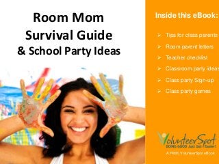 Class Parents
Room Mom)
Survival Guide 
& School Party Ideas
A FREE VolunteerSpot eBook
 Tips for class parents
 Room parent letters
 Teacher checklist
 Classroom party ideas
 Class party Sign-up
 Class party games
Inside this eBook:
 
