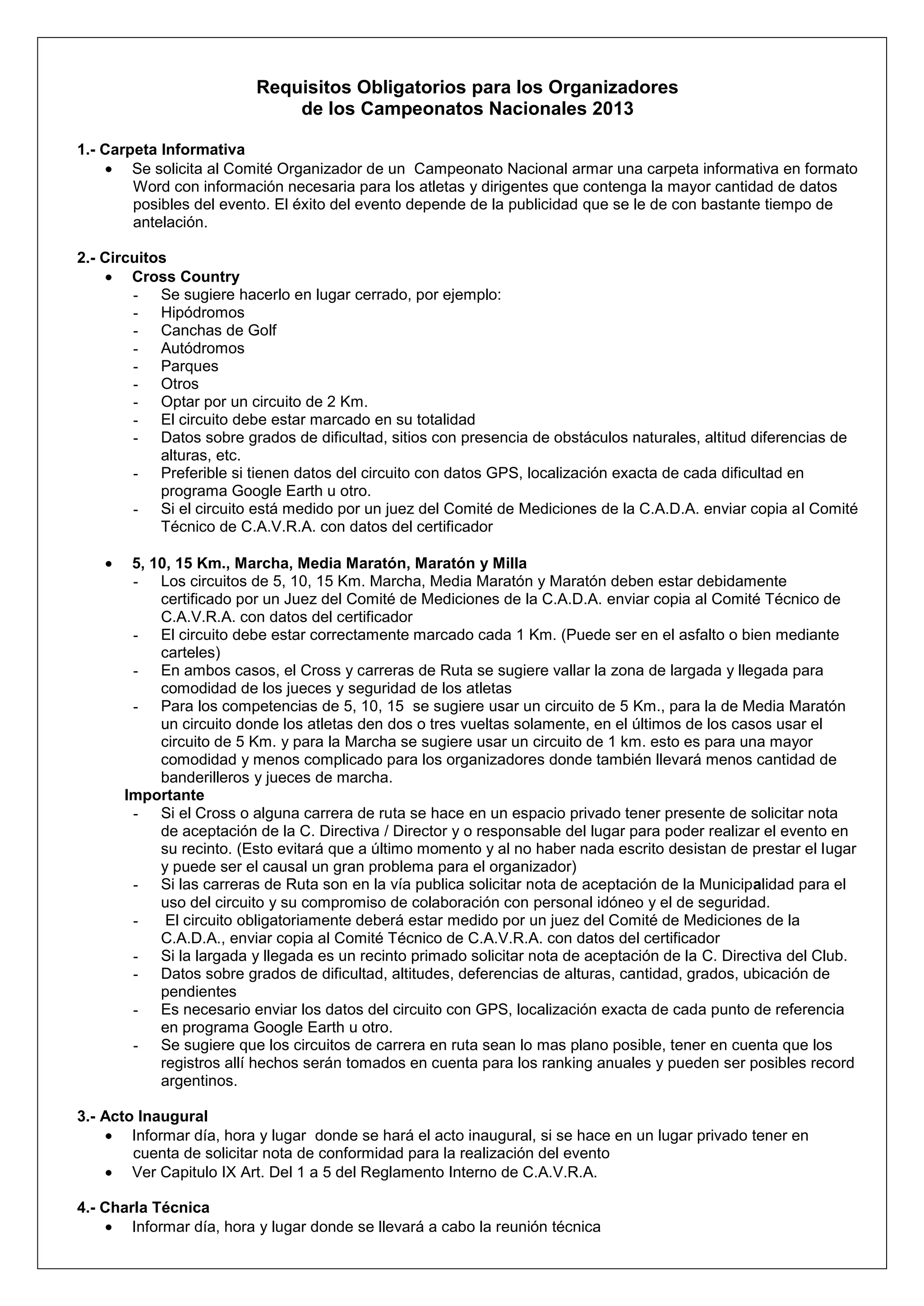 Requisitos Obligatorios para los Organizadores
                              de los Campeonatos Nacionales 2013

1.- Carpeta Informativa
        Se solicita al Comité Organizador de un Campeonato Nacional armar una carpeta informativa en formato
        Word con información necesaria para los atletas y dirigentes que contenga la mayor cantidad de datos
        posibles del evento. El éxito del evento depende de la publicidad que se le de con bastante tiempo de
        antelación.

2.- Circuitos
        Cross Country
        - Se sugiere hacerlo en lugar cerrado, por ejemplo:
        - Hipódromos
        - Canchas de Golf
        - Autódromos
        - Parques
        - Otros
        - Optar por un circuito de 2 Km.
        - El circuito debe estar marcado en su totalidad
        - Datos sobre grados de dificultad, sitios con presencia de obstáculos naturales, altitud diferencias de
            alturas, etc.
        - Preferible si tienen datos del circuito con datos GPS, localización exacta de cada dificultad en
            programa Google Earth u otro.
        - Si el circuito está medido por un juez del Comité de Mediciones de la C.A.D.A. enviar copia al Comité
            Técnico de C.A.V.R.A. con datos del certificador

       5, 10, 15 Km., Marcha, Media Maratón, Maratón y Milla
       - Los circuitos de 5, 10, 15 Km. Marcha, Media Maratón y Maratón deben estar debidamente
           certificado por un Juez del Comité de Mediciones de la C.A.D.A. enviar copia al Comité Técnico de
           C.A.V.R.A. con datos del certificador
       - El circuito debe estar correctamente marcado cada 1 Km. (Puede ser en el asfalto o bien mediante
           carteles)
       - En ambos casos, el Cross y carreras de Ruta se sugiere vallar la zona de largada y llegada para
           comodidad de los jueces y seguridad de los atletas
       - Para los competencias de 5, 10, 15 se sugiere usar un circuito de 5 Km., para la de Media Maratón
           un circuito donde los atletas den dos o tres vueltas solamente, en el últimos de los casos usar el
           circuito de 5 Km. y para la Marcha se sugiere usar un circuito de 1 km. esto es para una mayor
           comodidad y menos complicado para los organizadores donde también llevará menos cantidad de
           banderilleros y jueces de marcha.
      Importante
       - Si el Cross o alguna carrera de ruta se hace en un espacio privado tener presente de solicitar nota
           de aceptación de la C. Directiva / Director y o responsable del lugar para poder realizar el evento en
           su recinto. (Esto evitará que a último momento y al no haber nada escrito desistan de prestar el lugar
           y puede ser el causal un gran problema para el organizador)
       - Si las carreras de Ruta son en la vía publica solicitar nota de aceptación de la Municipalidad para el
           uso del circuito y su compromiso de colaboración con personal idóneo y el de seguridad.
       -    El circuito obligatoriamente deberá estar medido por un juez del Comité de Mediciones de la
           C.A.D.A., enviar copia al Comité Técnico de C.A.V.R.A. con datos del certificador
       - Si la largada y llegada es un recinto primado solicitar nota de aceptación de la C. Directiva del Club.
       - Datos sobre grados de dificultad, altitudes, deferencias de alturas, cantidad, grados, ubicación de
           pendientes
       - Es necesario enviar los datos del circuito con GPS, localización exacta de cada punto de referencia
           en programa Google Earth u otro.
       - Se sugiere que los circuitos de carrera en ruta sean lo mas plano posible, tener en cuenta que los
           registros allí hechos serán tomados en cuenta para los ranking anuales y pueden ser posibles record
           argentinos.

3.- Acto Inaugural
        Informar día, hora y lugar donde se hará el acto inaugural, si se hace en un lugar privado tener en
        cuenta de solicitar nota de conformidad para la realización del evento
        Ver Capitulo IX Art. Del 1 a 5 del Reglamento Interno de C.A.V.R.A.

4.- Charla Técnica
        Informar día, hora y lugar donde se llevará a cabo la reunión técnica
 