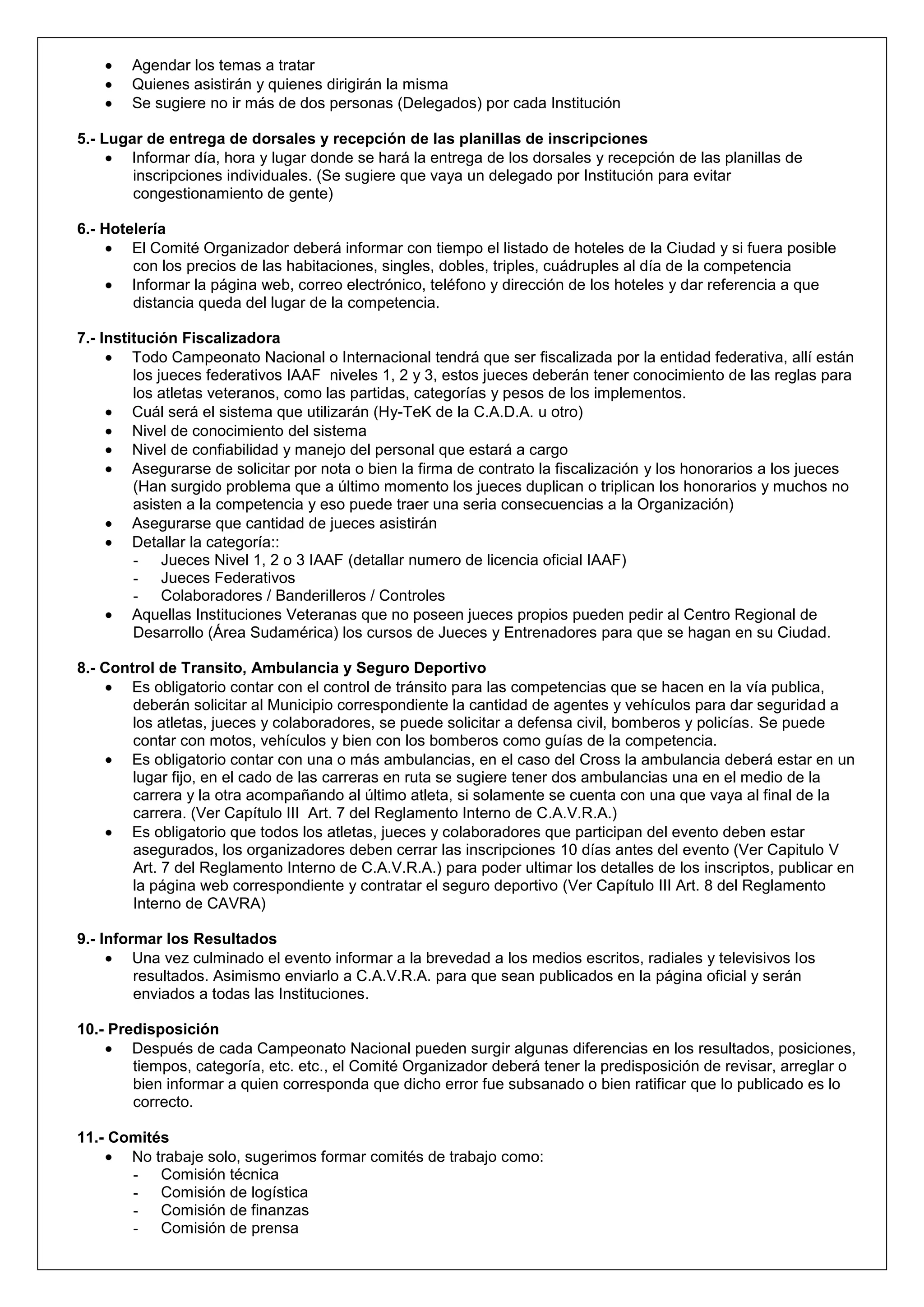 Agendar los temas a tratar
        Quienes asistirán y quienes dirigirán la misma
        Se sugiere no ir más de dos personas (Delegados) por cada Institución

5.- Lugar de entrega de dorsales y recepción de las planillas de inscripciones
       Informar día, hora y lugar donde se hará la entrega de los dorsales y recepción de las planillas de
        inscripciones individuales. (Se sugiere que vaya un delegado por Institución para evitar
        congestionamiento de gente)

6.- Hotelería
        El Comité Organizador deberá informar con tiempo el listado de hoteles de la Ciudad y si fuera posible
        con los precios de las habitaciones, singles, dobles, triples, cuádruples al día de la competencia
        Informar la página web, correo electrónico, teléfono y dirección de los hoteles y dar referencia a que
        distancia queda del lugar de la competencia.

7.- Institución Fiscalizadora
         Todo Campeonato Nacional o Internacional tendrá que ser fiscalizada por la entidad federativa, allí están
         los jueces federativos IAAF niveles 1, 2 y 3, estos jueces deberán tener conocimiento de las reglas para
         los atletas veteranos, como las partidas, categorías y pesos de los implementos.
         Cuál será el sistema que utilizarán (Hy-TeK de la C.A.D.A. u otro)
         Nivel de conocimiento del sistema
         Nivel de confiabilidad y manejo del personal que estará a cargo
         Asegurarse de solicitar por nota o bien la firma de contrato la fiscalización y los honorarios a los jueces
         (Han surgido problema que a último momento los jueces duplican o triplican los honorarios y muchos no
         asisten a la competencia y eso puede traer una seria consecuencias a la Organización)
         Asegurarse que cantidad de jueces asistirán
         Detallar la categoría::
         - Jueces Nivel 1, 2 o 3 IAAF (detallar numero de licencia oficial IAAF)
         - Jueces Federativos
         - Colaboradores / Banderilleros / Controles
         Aquellas Instituciones Veteranas que no poseen jueces propios pueden pedir al Centro Regional de
         Desarrollo (Área Sudamérica) los cursos de Jueces y Entrenadores para que se hagan en su Ciudad.

8.- Control de Transito, Ambulancia y Seguro Deportivo
       Es obligatorio contar con el control de tránsito para las competencias que se hacen en la vía publica,
        deberán solicitar al Municipio correspondiente la cantidad de agentes y vehículos para dar seguridad a
        los atletas, jueces y colaboradores, se puede solicitar a defensa civil, bomberos y policías. Se puede
        contar con motos, vehículos y bien con los bomberos como guías de la competencia.
       Es obligatorio contar con una o más ambulancias, en el caso del Cross la ambulancia deberá estar en un
        lugar fijo, en el cado de las carreras en ruta se sugiere tener dos ambulancias una en el medio de la
        carrera y la otra acompañando al último atleta, si solamente se cuenta con una que vaya al final de la
        carrera. (Ver Capítulo III Art. 7 del Reglamento Interno de C.A.V.R.A.)
       Es obligatorio que todos los atletas, jueces y colaboradores que participan del evento deben estar
        asegurados, los organizadores deben cerrar las inscripciones 10 días antes del evento (Ver Capitulo V
        Art. 7 del Reglamento Interno de C.A.V.R.A.) para poder ultimar los detalles de los inscriptos, publicar en
        la página web correspondiente y contratar el seguro deportivo (Ver Capítulo III Art. 8 del Reglamento
        Interno de CAVRA)

9.- Informar los Resultados
         Una vez culminado el evento informar a la brevedad a los medios escritos, radiales y televisivos los
         resultados. Asimismo enviarlo a C.A.V.R.A. para que sean publicados en la página oficial y serán
         enviados a todas las Instituciones.

10.- Predisposición
        Después de cada Campeonato Nacional pueden surgir algunas diferencias en los resultados, posiciones,
        tiempos, categoría, etc. etc., el Comité Organizador deberá tener la predisposición de revisar, arreglar o
        bien informar a quien corresponda que dicho error fue subsanado o bien ratificar que lo publicado es lo
        correcto.

11.- Comités
       No trabaje solo, sugerimos formar comités de trabajo como:
       - Comisión técnica
       - Comisión de logística
       - Comisión de finanzas
       - Comisión de prensa
 