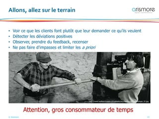© Arismore 14
Allons, allez sur le terrain
• Voir ce que les clients font plutôt que leur demander ce qu’ils veulent
• Détecter les déviations positives
• Observer, prendre du feedback, recenser
• Ne pas faire d’impasses et limiter les a priori
Attention, gros consommateur de temps
http://www.wallisermuseen.ch/uploads/pics/Jahrhundert_Ethnologie_02.jpg
 