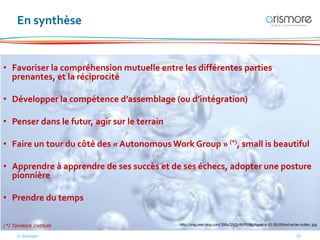 © Arismore 19
En synthèse
• Favoriser la compréhension mutuelle entre les différentes parties
prenantes, et la réciprocité
• Développer la compétence d’assemblage (ou d’intégration)
• Penser dans le futur, agir sur le terrain
• Faire un tour du côté des « Autonomous Work Group » (*), small is beautiful
• Apprendre à apprendre de ses succès et de ses échecs, adopter une posture
pionnière
• Prendre du temps
(*) Tavistock Institute http://img.over-blog.com/300x225/2/49/91/84/Apres-6-02-2010/fond-ecran-bulles-.jpg
 
