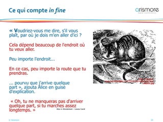 © Arismore 20
Ce qui compte in fine
« Voudriez-vous me dire, s'il vous
plaît, par où je dois m'en aller d'ici ?
Cela dépend beaucoup de l'endroit où
tu veux aller.
Peu importe l'endroit...
En ce cas, peu importe la route que tu
prendras.
... pourvu que j'arrive quelque
part », ajouta Alice en guise
d'explication.
« Oh, tu ne manqueras pas d'arriver
quelque part, si tu marches assez
longtemps. »
http://img.over-
blog.com/500x500/1/21/73/37/3e-repertoire/chat-
cheshire.jpg
Alice in Wonderland – Lewiss Caroll
 
