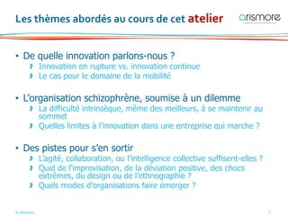 © Arismore 3
Les thèmes abordés au cours de cet atelier
• De quelle innovation parlons-nous ?
> Innovation en rupture vs. innovation continue
> Le cas pour le domaine de la mobilité
• L’organisation schizophrène, soumise à un dilemme
> La difficulté intrinsèque, même des meilleurs, à se maintenir au
sommet
> Quelles limites à l’innovation dans une entreprise qui marche ?
• Des pistes pour s’en sortir
> L’agité, collaboration, ou l’intelligence collective suffisent-elles ?
> Quid de l’improvisation, de la déviation positive, des chocs
extrêmes, du design ou de l’ethnographie ?
> Quels modes d’organisations faire émerger ?
 