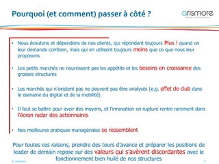 © Arismore 9
Pourquoi (et comment) passer à côté ?
• Nous écoutons et dépendons de nos clients, qui répondent toujours Plus ! quand on
leur demande combien, mais qui en utilisent toujours moins que ce que nous leur
proposons
• Les petits marchés ne nourrissent pas les appétits et les besoins en croissance des
grosses structures
• Les marchés qui n’existent pas ne peuvent pas être analysés (e.g. effet de club dans
le domaine du digital et de la mobilité)
• Il faut se battre pour avoir des moyens, et l’innovation en rupture rentre rarement dans
l’écran radar des actionnaires
• Nos meilleures pratiques managériales se ressemblent
Pour toutes ces raisons, prendre des tours d’avance et préparer les positions de
leader de demain repose sur des valeurs qui s’avèrent discordantes avec le
fonctionnement bien huilé de nos structures
 