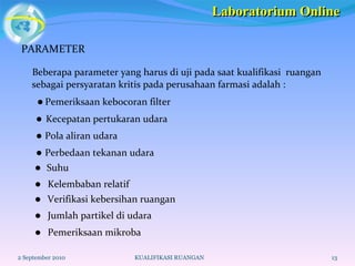 PARAMETER Beberapa parameter yang harus di uji pada saat kualifikasi  ruangan sebagai persyaratan kritis pada perusahaan farmasi adalah :     Pemeriksaan kebocoran filter    Kecepatan pertukaran udara    Pola aliran udara    Perbedaan tekanan udara    Suhu     Kelembaban relatif    Verifikasi kebersihan ruangan    Jumlah partikel di udara    Pemeriksaan mikroba  2 September 2010 KUALIFIKASI RUANGAN Laboratorium Online 