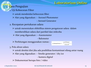 Cara Pengujian 2 September 2010 KUALIFIKASI RUANGAN 1. Uji Kebocoran Filter    untuk mendeteksi kebocoran filter    Alat yang digunakan : - Aerosol Photometer  - Aerosol Generator  2. Kecepatan pertukaran udara    untuk menentukan efektifitas sistem pengaturan udara  dalam  membersihkan udara dari partikel dan mikroba    Alat yang digunakan : - Anemometer - Balometer    Perhitungan menggunakan rumus :  3. Pola aliran udara     untuk deteksi dini jika ada posibilitas kontaminasi silang antar ruang    Alat yang digunakan : - Smoke generator / dry ice - kamera digital    Dokumentasi berupa foto / video Laboratorium Online 